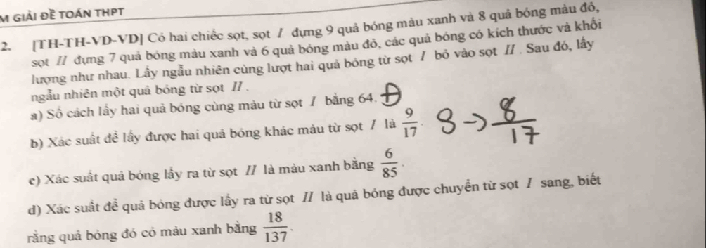 giải Đề tOáN THPT 
2. [TH-TH-VD-VD] Có hai chiếc sọt, sọt / đựng 9 quả bóng màu xanh và 8 quả bóng màu đỏ, 
sọt // đựng 7 quả bóng màu xanh và 6 quả bóng màu đỏ, các quả bóng có kích thước và khối 
lượng như nhau. Lầy ngẫu nhiên cùng lượt hai quả bóng từ sọt / bỏ vào sọt // . Sau đó, lấy 
ngẫu nhiên một quả bóng từ sọt II . 
a) Số cách lầy hai quả bóng cùng màu từ sọt / bằng 64. 
b) Xác suất đề lấy được hai quả bóng khác màu từ sọt / là  9/17 
c) Xác suất quả bóng lấy ra từ sọt // là màu xanh bằng  6/85 . 
d) Xác suất để quả bóng được lấy ra từ sọt // là quả bóng được chuyển từ sọt / sang, biết 
rằng quả bóng đó có màu xanh bằng  18/137 .