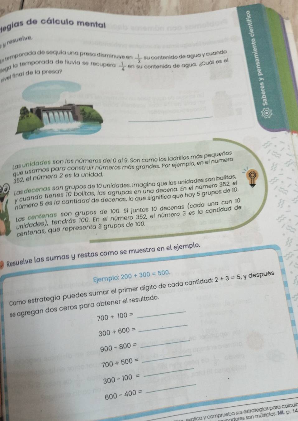 egias de cálculo mental 
y resuelve, 
lllega la temporada de lluvia se recupera  1/4  en su contenido de agua. ¿Cuál es el 2
En temporada de sequía una presa disminuye en  1/2  su contenido de agua y cuando 
nivfinal de la presa? 
Las unidades son los números del 0 al 9. Son como los ladrillos más pequeños 
que usamos para construir números más grandes. Por ejempio, en el número
352, el número 2 es la unidad. 
Las decenas son grupos de 10 unidades. Imagina que las unidades son bolitas, 
a 
y cuando tienes 10 bolitas, las agrupas en una decena. En el número 352, el 
número 5 es la cantidad de decenas, lo que significa que hay 5 grupos de 10. 
Las centenas son grupos de 100. Si juntas 10 decenas (cada una con 10
unidades), tendrás 100. En el número 352, el número 3 es la cantidad de 
centenas, que representa 3 grupos de 100. 
Resuelve las sumas y restas como se muestra en el ejemplo. 
Ejemplo: 200+300=500. 
Como estrategia puedes sumar el primer dígito de cada cantidad: 2+3=5 , y después 
se agregan dos ceros para obtener el resultado. 
_
700+100=
_
300+600=
900-800=
700+500=
_
300-100=
_
600-400=
_ 
eíplica y comprueba sus estrategias para calcula 
indores son múltipios. ML p. 14