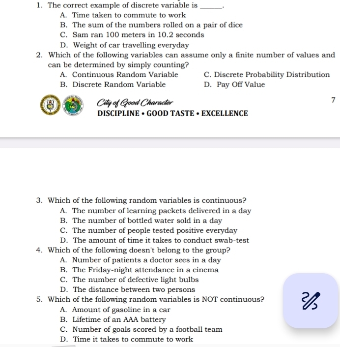 The correct example of discrete variable is _.
A. Time taken to commute to work
B. The sum of the numbers rolled on a pair of dice
C. Sam ran 100 meters in 10.2 seconds
D. Weight of car travelling everyday
2. Which of the following variables can assume only a finite number of values and
can be determined by simply counting?
A. Continuous Random Variable C. Discrete Probability Distribution
B. Discrete Random Variable D. Pay Off Value
8 City of Good Character
7
DISCIPLINE • GOOD TASTE • EXCELLENCE
3. Which of the following random variables is continuous?
A. The number of learning packets delivered in a day
B. The number of bottled water sold in a day
C. The number of people tested positive everyday
D. The amount of time it takes to conduct swab-test
4. Which of the following doesn't belong to the group?
A. Number of patients a doctor sees in a day
B. The Friday-night attendance in a cinema
C. The number of defective light bulbs
D. The distance between two persons
5. Which of the following random variables is NOT continuous?
A. Amount of gasoline in a car
B. Lifetime of an AAA battery
C. Number of goals scored by a football team
D. Time it takes to commute to work