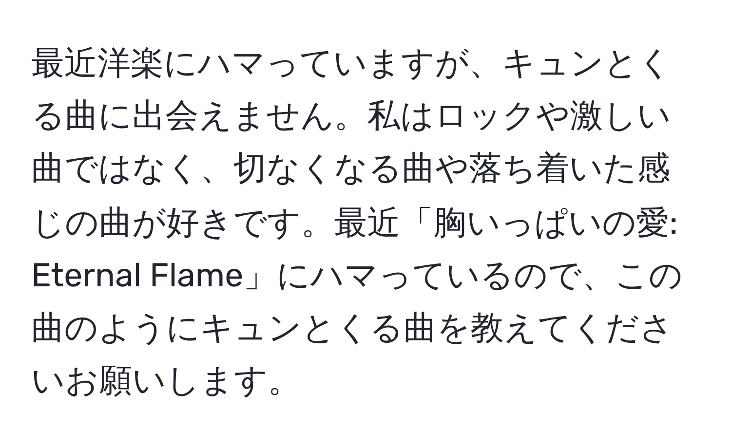 最近洋楽にハマっていますが、キュンとくる曲に出会えません。私はロックや激しい曲ではなく、切なくなる曲や落ち着いた感じの曲が好きです。最近「胸いっぱいの愛: Eternal Flame」にハマっているので、この曲のようにキュンとくる曲を教えてくださいお願いします。