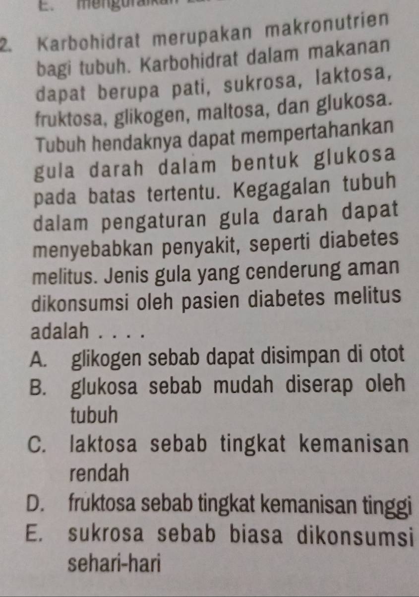 menguran
2. Karbohidrat merupakan makronutrien
bagi tubuh. Karbohidrat dalam makanan
dapat berupa pati, sukrosa, laktosa,
fruktosa, glikogen, maltosa, dan glukosa.
Tubuh hendaknya dapat mempertahankan
gula darah dalam bentuk glukosa
pada batas tertentu. Kegagalan tubuh
dalam pengaturan gula darah dapat
menyebabkan penyakit, seperti diabetes
melitus. Jenis gula yang cenderung aman
dikonsumsi oleh pasien diabetes melitus
adalah . . . .
A. glikogen sebab dapat disimpan di otot
B. glukosa sebab mudah diserap oleh
tubuh
C. laktosa sebab tingkat kemanisan
rendah
D. fruktosa sebab tingkat kemanisan tinggi
E. sukrosa sebab biasa dikonsumsi
sehari-hari