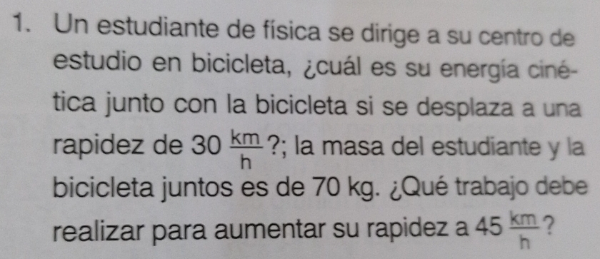 Un estudiante de física se dirige a su centro de 
estudio en bicicleta, ¿cuál es su energía ciné- 
tica junto con la bicicleta si se desplaza a una 
rapidez de 30 km/h  ?; la masa del estudiante y la 
bicicleta juntos es de 70 kg. ¿Qué trabajo debe 
realizar para aumentar su rapidez a 45 km/h  ?