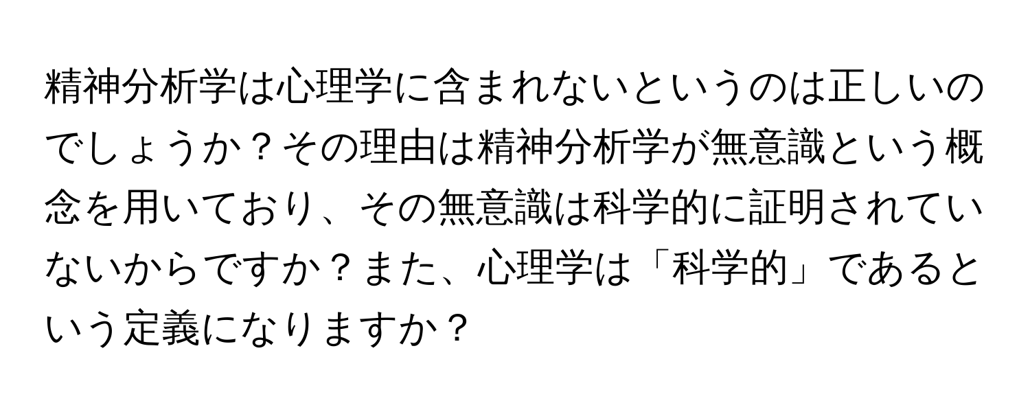 精神分析学は心理学に含まれないというのは正しいのでしょうか？その理由は精神分析学が無意識という概念を用いており、その無意識は科学的に証明されていないからですか？また、心理学は「科学的」であるという定義になりますか？