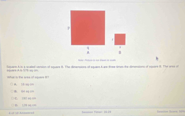 Note: Picture is not drawn to scale.
Square A is a scaled version of square B. The dimensions of square A are three times the dimensions of square B. The area of
square A is 576 sq cm.
What is the area of square B?
A. 16 sq cm
B. 64 sq cm
C. 192 sq cm
D. 128 sq cm
4 of 10 Answered Session Timer: 16:29 Session Score: 50%