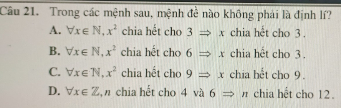 Trong các mệnh sau, mệnh đề nào không phải là định lí?
A. forall x∈ N, x^2 chia hết cho 1 3 _ · x chia hết cho 3.
B. forall x∈ N, x^2 chia hết cho a 6 _ ,_  Rightarrow ) chia hết cho 3.
C. forall x∈ N, x^2 chia hết cho 9Rightarrow x chia hết cho 9.
D. forall x∈ Z ,n chia hết cho 4 và 6 n chia hết cho 12.