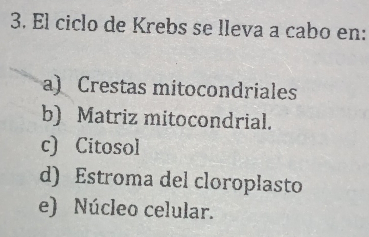 El ciclo de Krebs se lleva a cabo en:
a) Crestas mitocondriales
b) Matriz mitocondrial.
c) Citosol
d) Estroma del cloroplasto
e) Núcleo celular.