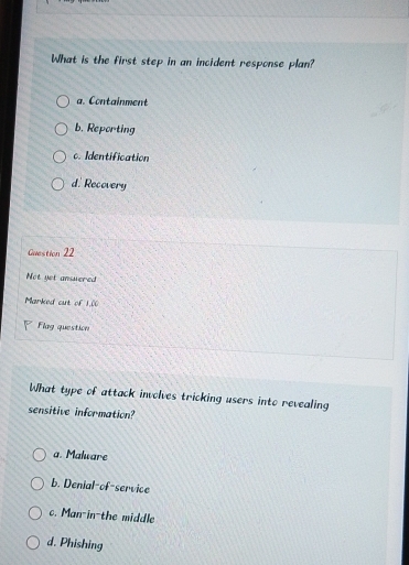 What is the first step in an incident response plan?
a. Containment
b. Reporting
c. Identification
d. Recovery
Guestion 22
Not yet ansuered
Marked cut of 1,00
Flag question
What type of attack involves tricking users into revealing
sensitive information?
a. Malware
b. Denial-of-service
c. Man-in-the middle
d. Phishing