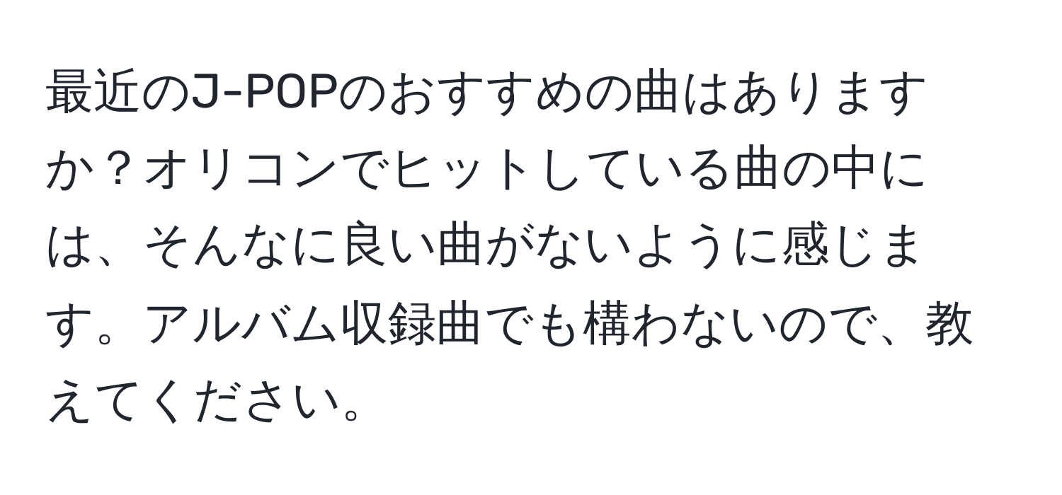 最近のJ-POPのおすすめの曲はありますか？オリコンでヒットしている曲の中には、そんなに良い曲がないように感じます。アルバム収録曲でも構わないので、教えてください。