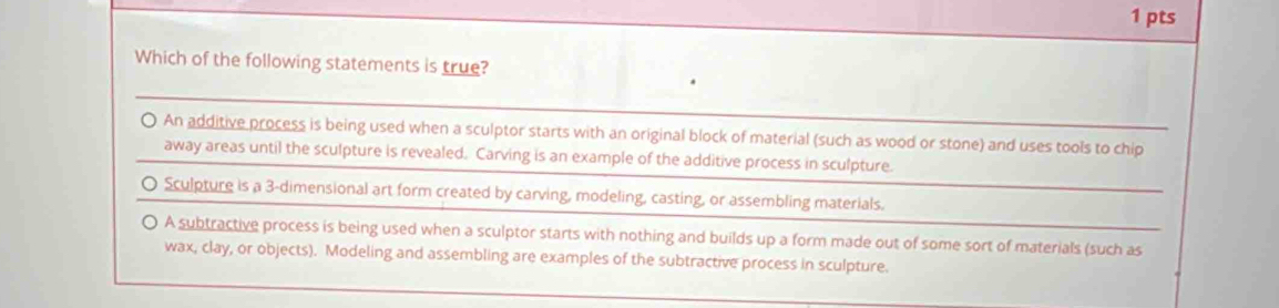 Which of the following statements is true?
.
O. An additive process is being used when a sculptor starts with an original block of material (such as wood or stone) and uses tools to chip
away areas until the sculpture is revealed. Carving is an example of the additive process in sculpture.
O Sculpture is a 3 -dimensional art form created by carving, modeling, casting, or assembling materials.
A subtractive process is being used when a sculptor starts with nothing and builds up a form made out of some sort of materials (such as
wax, clay, or objects). Modeling and assembling are examples of the subtractive process in sculpture.