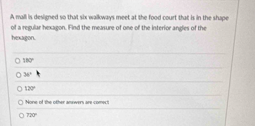 A mall is designed so that six walkways meet at the food court that is in the shape
of a regular hexagon. Find the measure of one of the interior angles of the
hexagon.
180°
36°
120°
None of the other answers are correct
720°