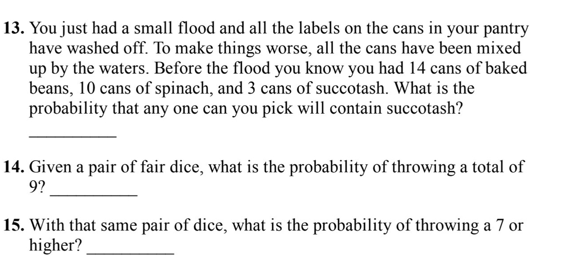 You just had a small flood and all the labels on the cans in your pantry 
have washed off. To make things worse, all the cans have been mixed 
up by the waters. Before the flood you know you had 14 cans of baked 
beans, 10 cans of spinach, and 3 cans of succotash. What is the 
probability that any one can you pick will contain succotash? 
_ 
14. Given a pair of fair dice, what is the probability of throwing a total of
9? 
_ 
15. With that same pair of dice, what is the probability of throwing a 7 or 
higher?_