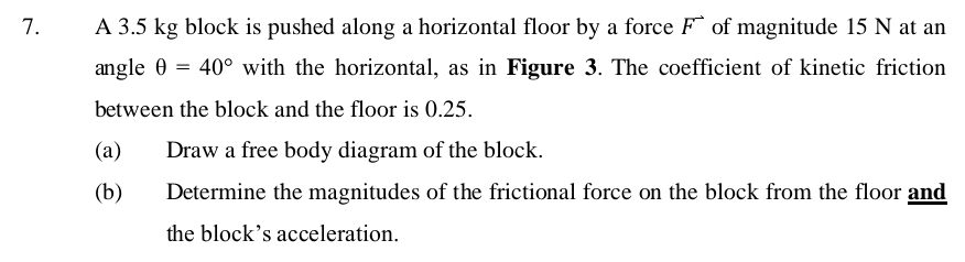 A 3.5 kg block is pushed along a horizontal floor by a force F of magnitude 15 N at an 
angle θ =40° with the horizontal, as in Figure 3. The coefficient of kinetic friction 
between the block and the floor is 0.25. 
(a) Draw a free body diagram of the block. 
(b) Determine the magnitudes of the frictional force on the block from the floor and 
the block’s acceleration.