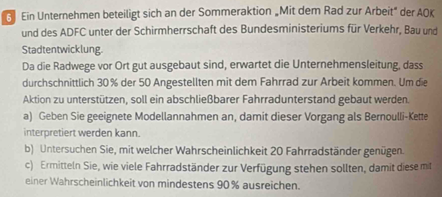 Ein Unternehmen beteiligt sich an der Sommeraktion „Mit dem Rad zur Arbeit” der AOK 
und des ADFC unter der Schirmherrschaft des Bundesministeriums für Verkehr, Bau und 
Stadtentwicklung. 
Da die Radwege vor Ort gut ausgebaut sind, erwartet die Unternehmensleitung, dass 
durchschnittlich 30% der 50 Angestellten mit dem Fahrrad zur Arbeit kommen. Um die 
Aktion zu unterstützen, soll ein abschließbarer Fahrradunterstand gebaut werden. 
a) Geben Sie geeignete Modellannahmen an, damit dieser Vorgang als Bernoulli-Kette 
interpretiert werden kann. 
b) Untersuchen Sie, mit welcher Wahrscheinlichkeit 20 Fahrradständer genügen. 
c) Ermitteln Sie, wie viele Fahrradständer zur Verfügung stehen sollten, damit diese mit 
einer Wahrscheinlichkeit von mindestens 90% ausreichen.