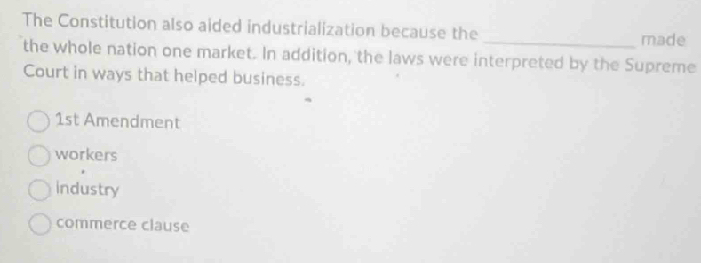 The Constitution also aided industrialization because the _made
the whole nation one market. In addition, the laws were interpreted by the Supreme
Court in ways that helped business.
1st Amendment
workers
industry
commerce clause