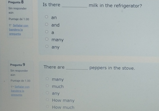 Pregunta 8 Is there_ milk in the refrigerator?
Sin responder
aún
Puntaje de 1.00 an
Señalar con and
bandera la
pregunta
a
many
any
Pregunta 9 There are _peppers in the stove.
Sin responder
aún
Puntaje de 1.00 many
Señalar con much
bandera la
pregunta any
How many
How much