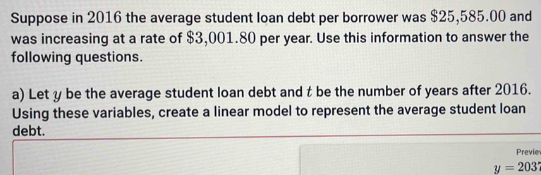 Suppose in 2016 the average student loan debt per borrower was $25,585.00 and 
was increasing at a rate of $3,001.80 per year. Use this information to answer the 
following questions. 
a) Let y be the average student loan debt and t be the number of years after 2016. 
Using these variables, create a linear model to represent the average student loan 
debt. 
Previe
y=203