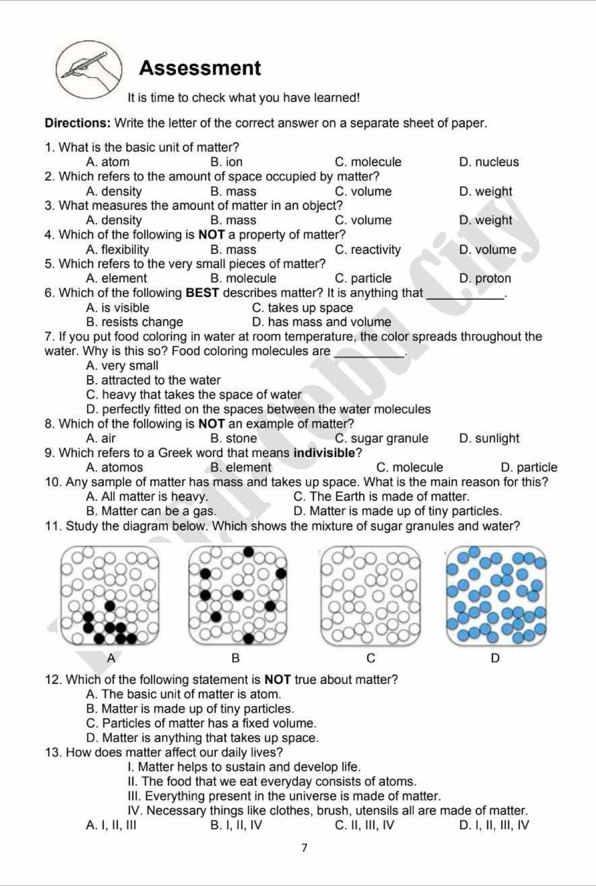 Assessment
It is time to check what you have learned!
Directions: Write the letter of the correct answer on a separate sheet of paper.
1. What is the basic unit of matter?
A. atom B. ion C. molecule D. nucleus
2. Which refers to the amount of space occupied by matter?
A. density B. mass C. volume D. weight
3. What measures the amount of matter in an object?
A. density B. mass C. volume D. weight
4. Which of the following is NOT a property of matter?
A. flexibility B. mass C. reactivity D. volume
5. Which refers to the very small pieces of matter?
A. element B. molecule C. particle D. proton
6. Which of the following BEST describes matter? It is anything that_
A. is visible C. takes up space
B. resists change D. has mass and volume
7. If you put food coloring in water at room temperature, the color spreads throughout the
water. Why is this so? Food coloring molecules are_
A. very small
B. attracted to the water
C. heavy that takes the space of water
D. perfectly fitted on the spaces between the water molecules
8. Which of the following is NOT an example of matter?
A. air B. stone C. sugar granule D. sunlight
9. Which refers to a Greek word that means indivisible?
A. atomos B. element C. molecule D. particle
10. Any sample of matter has mass and takes up space. What is the main reason for this?
A. All matter is heavy. C. The Earth is made of matter.
B. Matter can be a gas. D. Matter is made up of tiny particles.
11. Study the diagram below. Which shows the mixture of sugar granules and water?
A
B
C
D
12. Which of the following statement is NOT true about matter?
A. The basic unit of matter is atom.
B. Matter is made up of tiny particles.
C. Particles of matter has a fixed volume.
D. Matter is anything that takes up space.
13. How does matter affect our daily lives?
I. Matter helps to sustain and develop life.
II. The food that we eat everyday consists of atoms.
III. Everything present in the universe is made of matter.
IV. Necessary things like clothes, brush, utensils all are made of matter.
A. I, II, III B. I, II, IV C. II, III, Ⅳ D. I, II, II, I
7