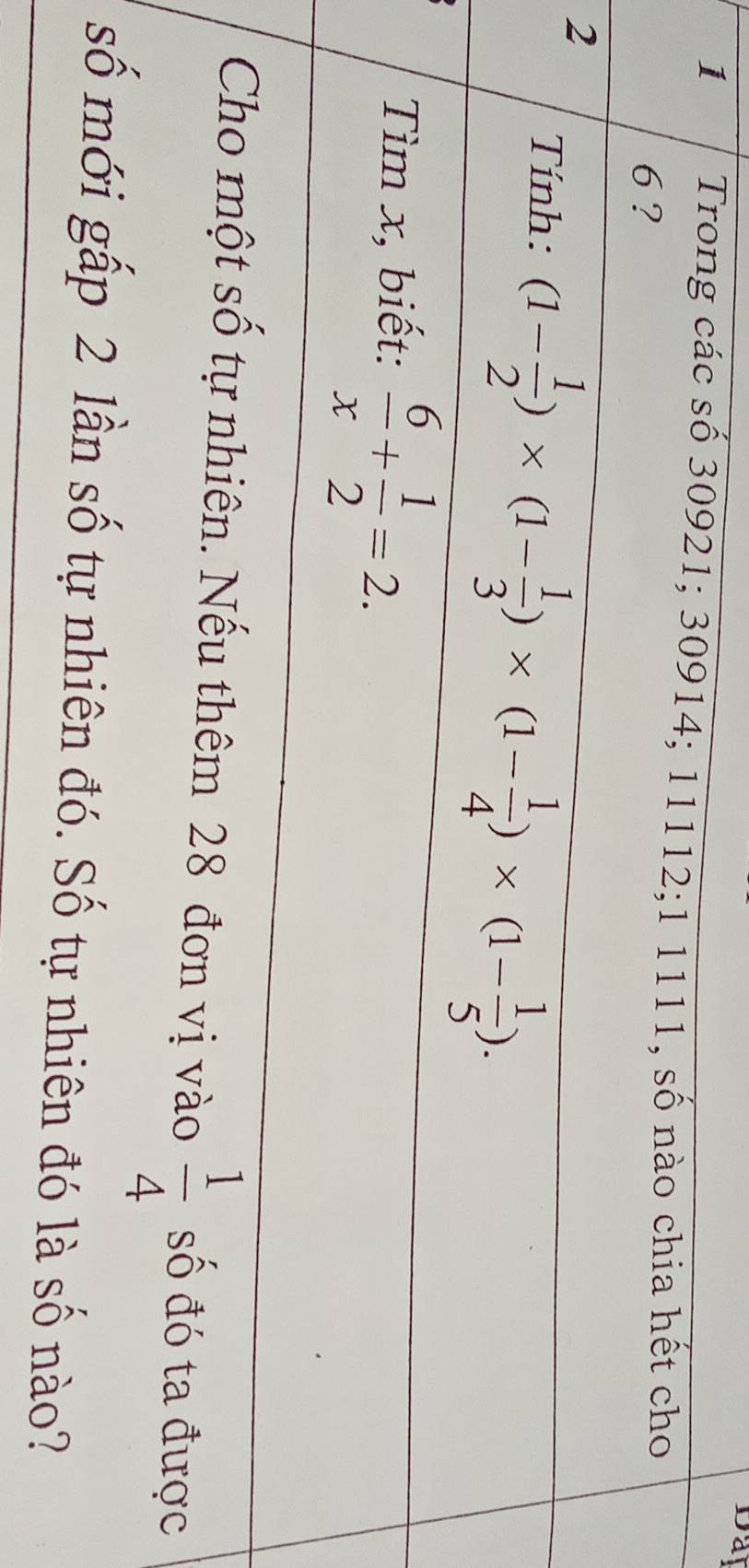 Day 
1 Trong các số 30921; 30914; 11112; 1 1111, số nào chia hết cho
6 ? 
2 
Tính: (1- 1/2 )* (1- 1/3 )* (1- 1/4 )* (1- 1/5 ). 
Tìm x, biết:  6/x + 1/2 =2. 
Cho một số tự nhiên. Nếu thêm 28 đơn vị vào  1/4  số đó ta được 
số mới gấp 2 lần số tự nhiên đó. Số tự nhiên đó là số nào?