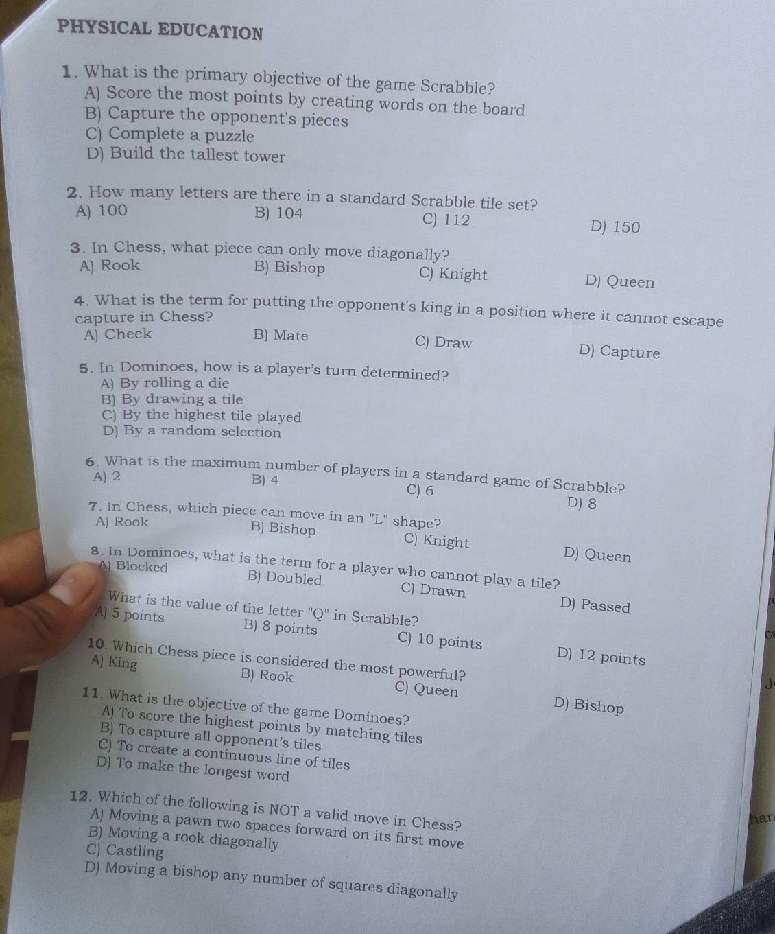 PHYSICAL EDUCATION
1. What is the primary objective of the game Scrabble?
A) Score the most points by creating words on the board
B) Capture the opponent's pieces
C) Complete a puzzle
D) Build the tallest tower
2. How many letters are there in a standard Scrabble tile set?
A) 100 B) 104 C) 112 D) 150
3. In Chess, what piece can only move diagonally?
A) Rook B) Bishop C) Knight D) Queen
4. What is the term for putting the opponent's king in a position where it cannot escape
capture in Chess?
A) Check B) Mate C) Draw
D) Capture
5. In Dominoes, how is a player’s turn determined?
A) By rolling a die
B) By drawing a tile
C) By the highest tile played
D) By a random selection
6. What is the maximum number of players in a standard game of Scrabble?
A) 2 B) 4 C) 6
D) 8
7. In Chess, which piece can move in an "L" shape?
A) Rook B) Bishop C) Knight D) Queen
8. In Dominoes, what is the term for a player who cannot play a tile?
A) Blocked B) Doubled C) Drawn D) Passed
What is the value of the letter 'Q' in Scrabble?
A) 5 points B) 8 points C) 10 points D) 12 points
C
10. Which Chess piece is considered the most powerful?
J
A) King B) Rook C) Queen D) Bishop
11. What is the objective of the game Dominoes?
A) To score the highest points by matching tiles
B) To capture all opponent’s tiles
C) To create a continuous line of tiles
D) To make the longest word
12. Which of the following is NOT a valid move in Chess?
han
A) Moving a pawn two spaces forward on its first move
B) Moving a rook diagonally
C) Castling
D) Moving a bishop any number of squares diagonally