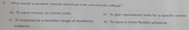 Why would a student choose technical over community college?
) To save money on tuition costs b) To gain specialized skills for a specific career
c) To experence a broader range of academic d) To have a more fexible schedule
subjects