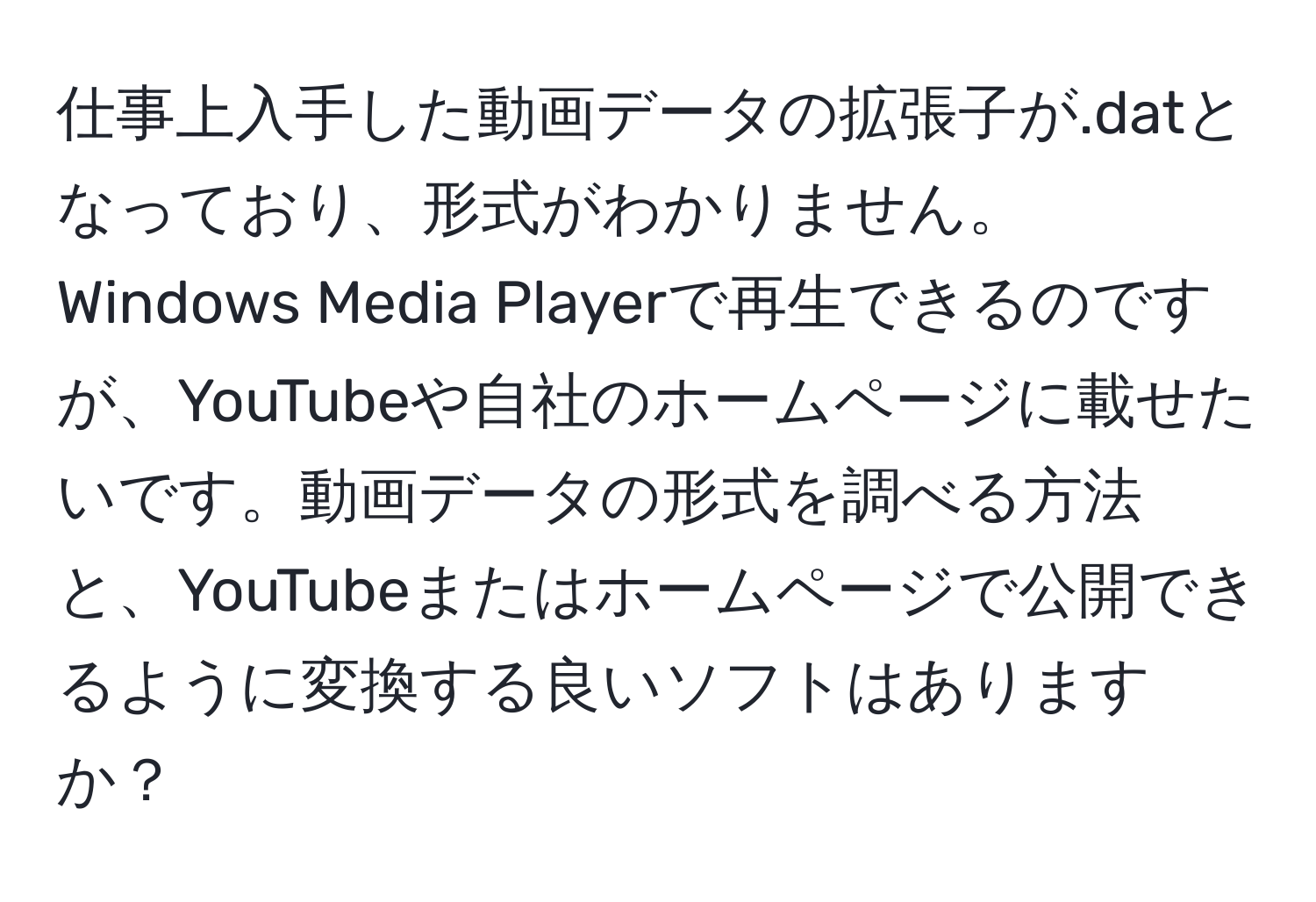 仕事上入手した動画データの拡張子が.datとなっており、形式がわかりません。Windows Media Playerで再生できるのですが、YouTubeや自社のホームページに載せたいです。動画データの形式を調べる方法と、YouTubeまたはホームページで公開できるように変換する良いソフトはありますか？