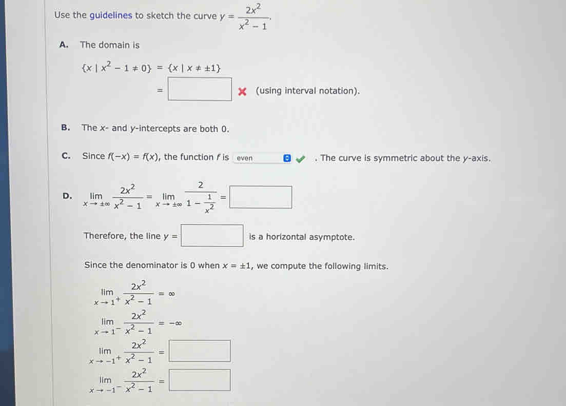 Use the guidelines to sketch the curve y= 2x^2/x^2-1 .
A. The domain is
 x|x^2-1!= 0 = x|x!= ± 1
=□ * (using interval notation).
B. The x - and y-intercepts are both 0.
C. Since f(-x)=f(x) ， the function f is even . The curve is symmetric about the y-axis.
D. limlimits _xto ± ∈fty  2x^2/x^2-1 =limlimits _xto ± ∈fty frac 21- 1/x^2 =□
Therefore, the line y=□ is a horizontal asymptote.
Since the denominator is 0 when x=± 1 , we compute the following limits.
limlimits _xto 1^+ 2x^2/x^2-1 =∈fty
limlimits _xto 1^- 2x^2/x^2-1 =-∈fty
limlimits _xto -1^+ 2x^2/x^2-1 =□
limlimits _xto -1^- 2x^2/x^2-1 =□