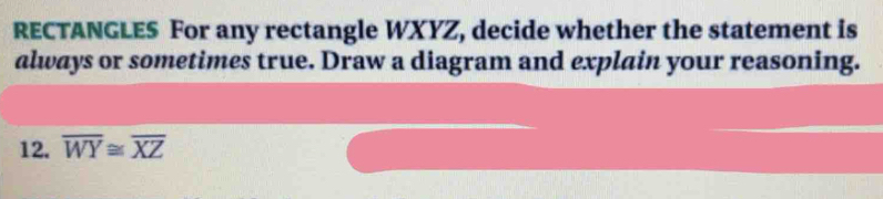 RECTANGLES For any rectangle WXYZ, decide whether the statement is 
always or sometimes true. Draw a diagram and explain your reasoning. 
12. overline WY≌ overline XZ