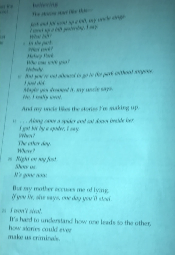 believing 
The stories start like this=- 
bick and fill went up a hill, my uncle mrg 
I went up a hill yesterday, I way. 
What hill? 
In the park. 
What park? 
Halsey Park. 
Who was with you? 
Nobody. 
is But you're not allowed to go to the park without anyone. 
I just did. 
Maybe you dreamed it, my uncle says. 
No, I really went. 
And my uncle likes the stories I'm making up. 
is . . Along came a spider and sat down beside her. 
l got bit by a spider, I say. 
When? 
The other day. 
Where? 
2o Right on my foot. 
Show us. 
It's gone now. 
But my mother accuses me of lying. 
If you lie, she says, one day you'll steal. 
z5 I won't steal. 
It's hard to understand how one leads to the other, 
how stories could ever 
make us criminals.
