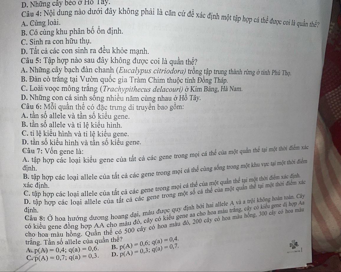 D. Những cây bèo ở Hồ Tây.
Câu 4: Nội dung nào dưới đây không phải là căn cứ để xác định một tập hợp cá thể được coi là quần thể?
A. Cùng loài.
B. Có cùng khu phân bố ổn định.
C. Sinh ra con hữu thụ.
D. Tất cả các con sinh ra đều khỏe mạnh.
Câu 5: Tập hợp nào sau đây không được coi là quần thể?
A. Những cây bạch đàn chanh (Eucalypus citriodora) trồng tập trung thành rừng ở tỉnh Phú Thọ.
B. Đàn cò trăng tại Vườn quốc gia Tràm Chim thuộc tỉnh Đồng Tháp.
C. Loài voọc mông trăng (Trachypithecus delacouri) ở Kim Bảng, Hà Nam.
D. Những con cá sinh sống nhiều năm cùng nhau ở Hồ Tây.
Câu 6: Mỗi quần thể có đặc trưng di truyền bao gồm:
A. tần số allele và tần số kiều gene.
B. tần số allele và tỉ lệ kiểu hình.
C. tỉ lệ kiểu hình và tỉ lệ kiểu gene.
D. tần số kiểu hình và tần số kiểu gene.
Câu 7: Vốn gene là:
A. tập hợp các loại kiểu gene của tất cả các gene trong mọi cá thể của một quần thể tại một thời điểm xác
định.
B. tập hợp các loại allele của tất cả các gene trong mọi cá thể cùng sống trong một khu vực tại một thời điểm
xác định.
C. tập hợp các loại allele của tất cả các gene trong mọi cá thể của một quần thể tại một thời điểm xác định.
D. tập hợp các loại allele của tất cả các gene trong một số cá thể của một quần thể tại một thời điểm xác
Câu 8: Ở hoa hướng dương hoang dại, màu được quy định bởi hai allele A và a trội không hoàn toàn. Cây
định.
có kiểu gene đồng hợp AA cho màu đỏ, cây có kiểu gene aa cho hoa màu trắng, cây có kiểu gene dị hợp A
cho hoa màu hồng. Quần thể có 500 cây có hoa màu đỏ, 200 cây có hoa màu hồng, 300 cây có hoa màu
trắng. Tần số allele của quần thể? p(A)=0,6;q(a)=0,4.
B.
A. p(A)=0,4;q(a)=0,6. D. p(A)=0,3;q(a)=0,7.
C. p(A)=0,7;q(a)=0,3.