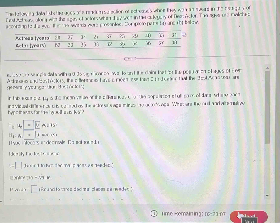 The following data lists the ages of a random selection of actresses when they won an award in the category of 
Best Actress, along with the ages of actors when they won in the category of Best Actor. The ages are matched 
according to the year that the awards were presented. Complete parts (a) and (b) below. 
a. Use the sample data with a 0.05 significance level to test the claim that for the population of ages of Best 
Actresses and Best Actors, the differences have a mean less than 0 (indicating that the Best Actresses are 
generally younger than Best Actors). 
In this example, mu _d is the mean value of the differences d for the population of all pairs of data, where each 
individual difference d is defined as the actress's age minus the actor's age. What are the null and alternative 
hypotheses for the hypothesis test?
H_0:mu _d =0 year(s)
H_1: μd <0</tex> year(s) 
(Type integers or decimals. Do not round.) 
Identify the test statistic.
t=□ (Round to two decimal places as needed.) 
Identify the P -value. 
P-value =□ (Round to three decimal places as needed.) 
Time Remaining: 02:23:07 Navt 
Next