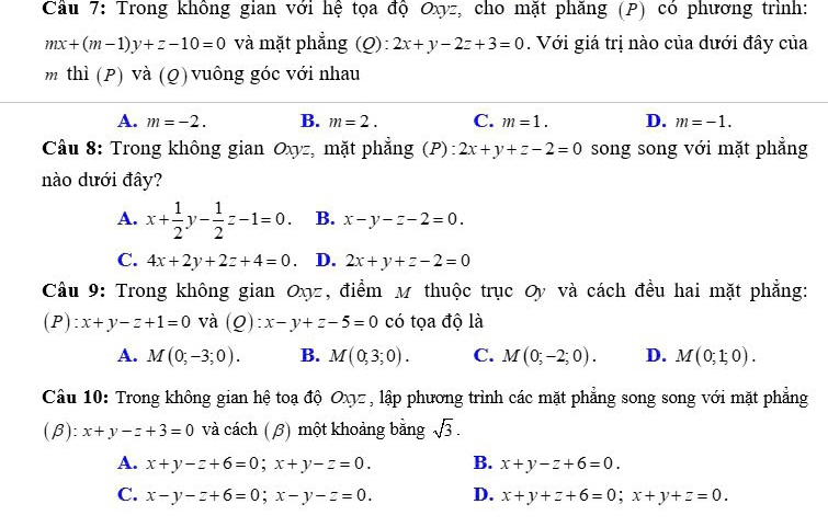 Cầu 7: Trong không gian với hệ tọa độ Oxyz, cho mặt phăng (P) có phương trình:
mx+(m-1)y+z-10=0 và mặt phẳng (Q): 2x+y-2z+3=0. Với giá trị nào của dưới đây của
m thì (P) và (Q) vuông góc với nhau
A. m=-2. B. m=2. C. m=1. D. m=-1. 
Câu 8: Trong không gian Oxyz, mặt phẳng (P): 2x+y+z-2=0 song song với mặt phẳng
nào dưới đây?
A. x+ 1/2 y- 1/2 z-1=0. B. x-y-z-2=0.
C. 4x+2y+2z+4=0 D. 2x+y+z-2=0
Câu 9: Trong không gian Oxz, điểm M thuộc trục Oy và cách đều hai mặt phẳng:
(P): x+y-z+1=0 và (Q): x-y+z-5=0 có tọa độ là
A. M(0;-3;0). B. M(0,3;0). C. M(0;-2;0). D. M(0;1;0). 
Câu 10: Trong không gian hệ toạ độ Oχz , lập phương trình các mặt phẳng song song với mặt phẳng
(β x. x+y-z+3=0 và cách (β) một khoảng bằng sqrt(3).
A. x+y-z+6=0; x+y-z=0. B. x+y-z+6=0.
C. x-y-z+6=0; x-y-z=0. D. x+y+z+6=0;x+y+z=0.