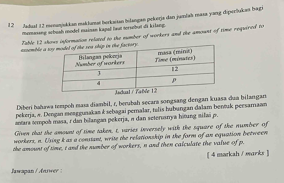 Jadual 12 menunjukkan maklumat berkaitan bilangan pekerja dan jumlah masa yang diperlukan bagi 
memasang sebuah model mainan kapal laut tersebut di kilang. 
Table 12 shows information related to the number of workers and the amount of time required to 
assemble a t 
Diberi bahawa tempoh masa diambil, t, berubah secara songsang dengan kuasa dua bilangan 
pekerja, n. Dengan menggunakan k sebagai pemalar, tulis hubungan dalam bentuk persamaan 
antara tempoh masa, t dan bilangan pekerja, π dan seterusnya hitung nilai p. 
Given that the amount of time taken, t, varies inversely with the square of the number of 
workers, n. Using k as a constant, write the relationship in the form of an equation between 
the amount of time, t and the number of workers, n and then calculate the value of p. 
[ 4 markah / marks ] 
Jawapan / Answer :