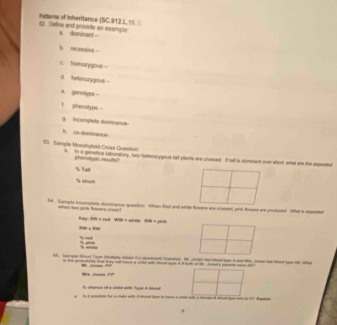 Pattems of Inheritance (SC.912.L.16.2)
82. Define and provide an example:
a. dominant 
b. recessive --
c. homozygous -
d. heterozygous --
e. genotype -
f. phenotype --
g. incomplete dominance-
h. co-dominance-
63. Sample Monohybrid Cross Question:
a. In a genetics laboratory, two heterozygous tall plants are crossed. If tall is dominant over short, what are the expected
phenotypic results?
% Ta!l
% short
64. Sample incomplete dominance question: When Red and white flowers are crossed, pink flowers are produced. What is expected
when two pink flowers cross?
Ke RR= red WW= white RW= pink
RW xRW
% red
% pänk % white
65. Sample Blood Type (Muttiple Altels/ Co-dominant) Question: Mr. Jones has blood type A and Mrs. Jones has blood type AB. Vihat
is the probabillity that they will have a child with blood typs A if both of Mr. Jones's parents were AB?
Mr. Jones: 1°1'prime  
Mrs. Jones: i^ni^n
% chance of a child with Type A blood
a. Is it possible for a male with A blood type to have a child with a femals B blood type who is O Explain.
9