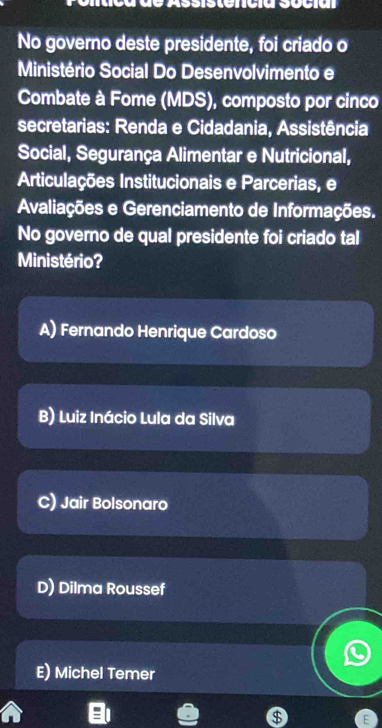 Assisterícia sucia
No governo deste presidente, foi criado o
Ministério Social Do Desenvolvimento e
Combate à Fome (MDS), composto por cinco
secretarias: Renda e Cidadania, Assistência
Social, Segurança Alimentar e Nutricional,
Articulações Institucionais e Parcerias, e
Avaliações e Gerenciamento de Informações.
No governo de qual presidente foi criado tal
Ministério?
A) Fernando Henrique Cardoso
B) Luiz Inácio Lula da Silva
C) Jair Bolsonaro
D) Dilma Roussef
E) Michel Temer
$ E