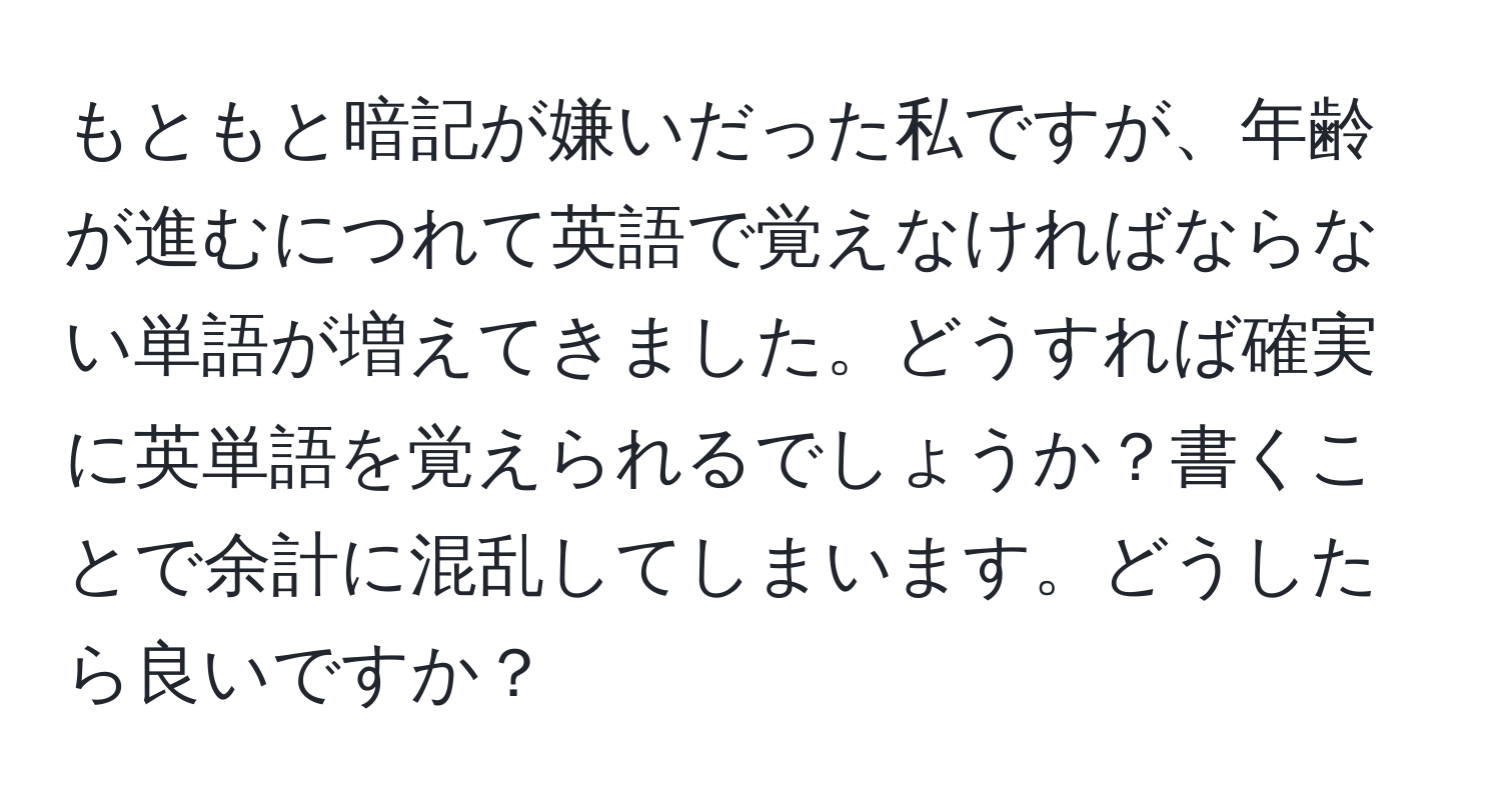 もともと暗記が嫌いだった私ですが、年齢が進むにつれて英語で覚えなければならない単語が増えてきました。どうすれば確実に英単語を覚えられるでしょうか？書くことで余計に混乱してしまいます。どうしたら良いですか？