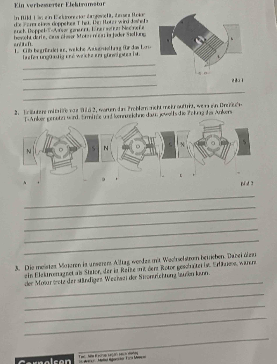 Ein verbesserter Elektromotor 
In Bild 1 ist ein Elektromotor dargestellt, dessen Rotor 
die Form eines doppelten T hat. Der Rotor wird deshalb 
auch Doppel-T-Anker genannt, Einer seiner Nachteile 
besteht darin, dass dieser Motor nicht in jeder Stellung 
anläuft. 
1. Gib begründet an, welche Ankerstellung für das Los- 
_ 
laufen ungünstig und welche am günstigsten ist. 
_ 
_ 
_ 
2. Erläutere mithilfe von Bild 2, warum das Problem nicht mehr auftritt, wenn ein Dreifach- 
ker genutzt wird. Ermittle und kennzeichne dazu jeweils die Polung des Ankers. 
_ 
_ 
_ 
_ 
_ 
3. Die meisten Motoren in unserem Alltag werden mit Wechselstrom betrieben. Dabei dient 
_ 
ein Elektromagnet als Stator, der in Reihe mit dem Rotor geschaltet ist. Erläutere, warum 
der Motor trotz der ständigen Wechsel der Stromrichtung laufen kann. 
_ 
_ 
_ 
_ 
_ 
_ 
_ 
ext: Alla Flechte Regen beim Verlag 
i cen Iustration Atelier lgeronior Tor Menzei