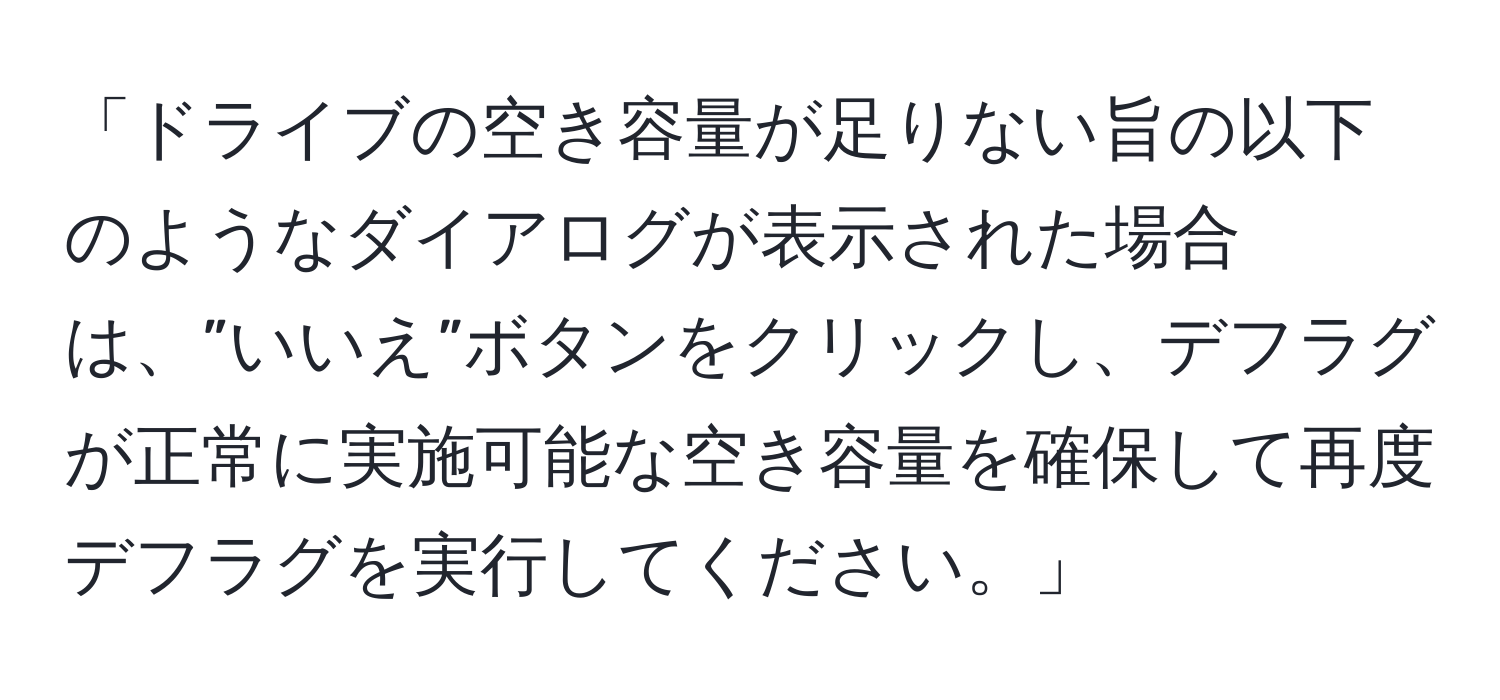 「ドライブの空き容量が足りない旨の以下のようなダイアログが表示された場合は、”いいえ”ボタンをクリックし、デフラグが正常に実施可能な空き容量を確保して再度デフラグを実行してください。」