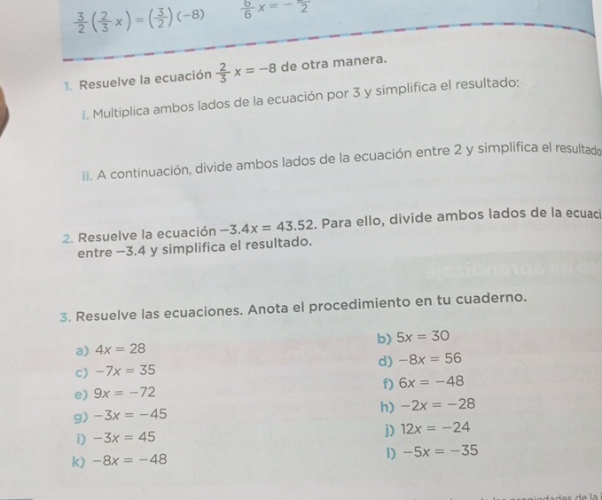  3/2 ( 2/3 x)=( 3/2 )(-8)  6/6 x=-frac 2
1. Resuelve la ecuación  2/3 x=-8 de otra manera. 
i. Multiplica ambos lados de la ecuación por 3 y simplifica el resultado: 
ii. A continuación, divide ambos lados de la ecuación entre 2 y simplifica el resultado 
2. Resuelve la ecuación -3.4x=43.52. Para ello, divide ambos lados de la ecuaci 
entre −3.4 y simplifica el resultado. 
3. Resuelve las ecuaciones. Anota el procedimiento en tu cuaderno. 
a) 4x=28 b) 5x=30
d) -8x=56
c) -7x=35
f) 6x=-48
e) 9x=-72
g) -3x=-45 h) -2x=-28
i) -3x=45
j) 12x=-24
k) -8x=-48
1) -5x=-35