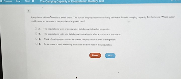 Previous 4 The Carrying Capacity of Ecosystems: Mastery Test
4
A population of foxes inhabits a small forest. The size of the population is currently below the forest's carrying capacity for the foxes. Which factor
could cause an increase in the population's growth rate?
A. The population's level of immigration falls below its level of emigration
B. The population's birth rate falls below its death rate after a predator is introduced
C. A lack of mating opportunities increases the population's level of emigration
D. An increase in food availability increases the birth rate in the population.
Reset Next