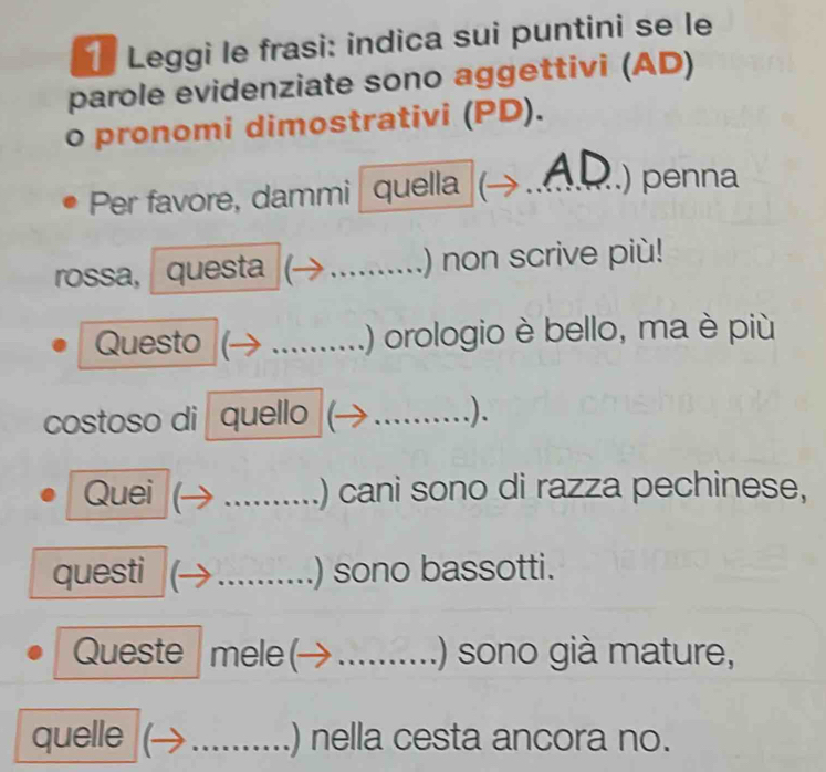 Leggi le frasi: indica sui puntini se le 
parole evidenziate sono aggettivi (AD) 
o pronomi dimostrativi (PD). 
A ) penna 
Per favore, dammi quella _ 
rossa, questa _.) non scrive più! 
Questo _.) orologio è bello, ma è più 
costoso di quello_ 
). 
Quei _) cani sono di razza pechinese, 
questi _) sono bassotti. 
Queste mele ( _.) sono già mature, 
quelle _) nella cesta ancora no.