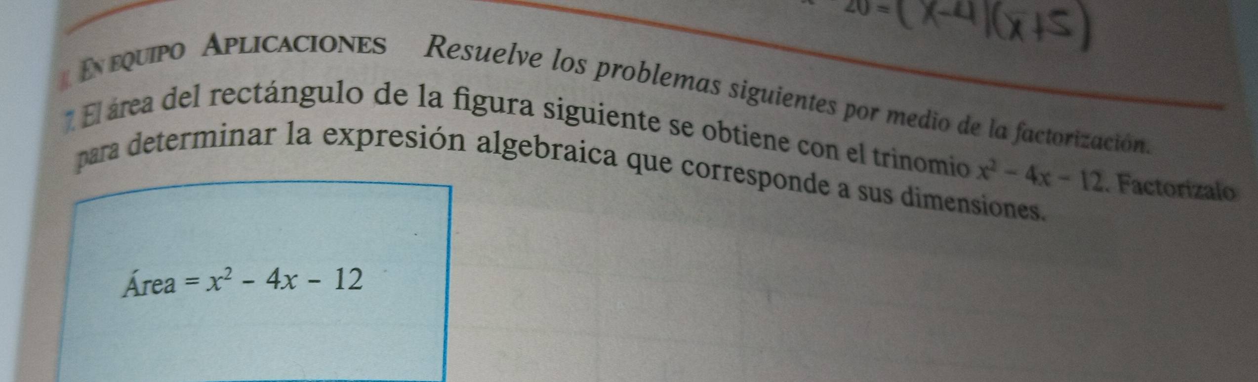 En equpo Aplicaciones Resuelve los problemas siguientes por medio de la factorización 
* El área del rectángulo de la figura siguiente se obtiene con el trinomio x^2-4x-12. Factorizalo 
para determinar la expresión algebraica que corresponde a sus dimensiones,
Área =x^2-4x-12