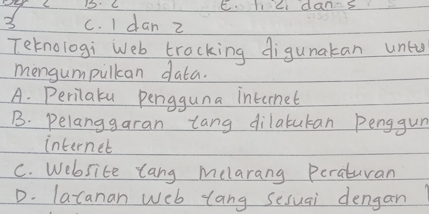 15: C E. hci dans
3 c. I dan z
Teknologi Web tracking digunakan untu
mengumpullcan data.
A. Perilaku pengguna internet
B. Pelanggaran tang dilabutan Penggun
internet
C. Website tang melarang Peraturan
D. lacanan web lang sesuai dengan