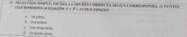 SELEcción simPlE, eScoja la opción cORRECTA SEGún cORRESPOnDa, (1 pUntO)
EquE repreSenta la eCuAción vector r=vector P+tvector v EN EL ESPACIO?
a. Un plano.
h. Una esfera.
c. Una línea recta.
d. Un punto único.