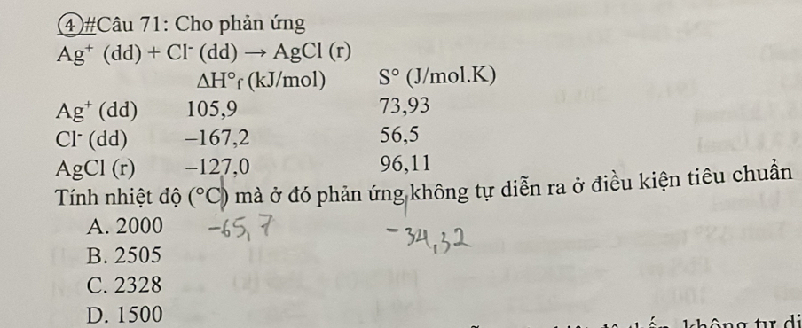 ④ #Câu 71: Cho phản ứng
Ag^+(dd)+Cl^-(dd)to AgCl(r)
△ H° (kJ/mol) S° (J/mol.K)
Ag^+(dd) 105,9 73,93
Cl^-(dd) -167, 2 56,5
AgCl(r) -127,0 96, 11
Tính nhiệt độ (^circ C) mà ở đó phản ứng không tự diễn ra ở điều kiện tiêu chuẩn
A. 2000
B. 2505
C. 2328
D. 1500
hô ng tr d i