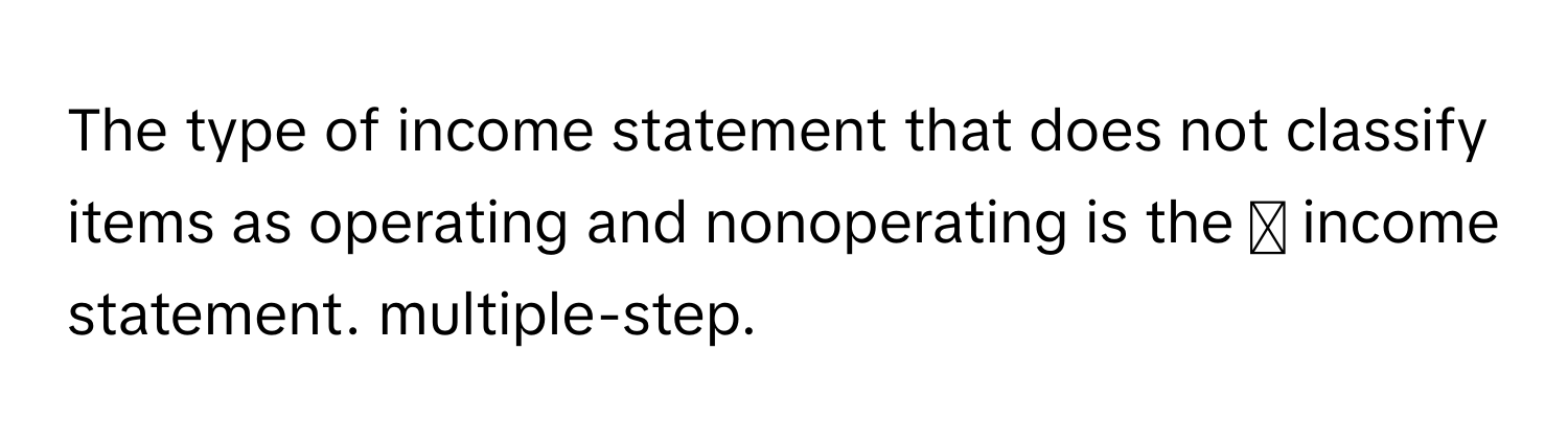 The type of income statement that does not classify items as operating and nonoperating is the ◻ ﻿income statement. multiple-step.