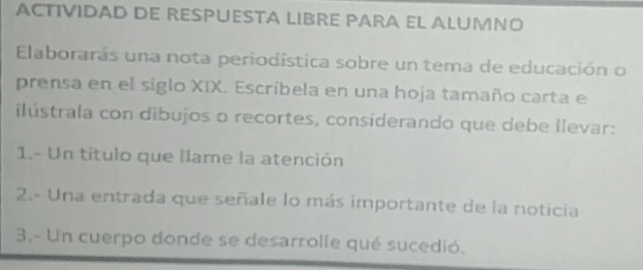 ACTIVIDAD DE RESPUESTA LIBRE PARA EL ALUMNO 
Elaborarás una nota periodística sobre un tema de educación o 
prensa en el siglo XIX. Escríbela en una hoja tamaño carta e 
ilústrala con dibujos o recortes, considerando que debe llevar: 
1.- Un título que llame la atención 
2.- Una entrada que señale lo más importante de la noticia 
3.- Un cuerpo donde se desarrolle qué sucedió.