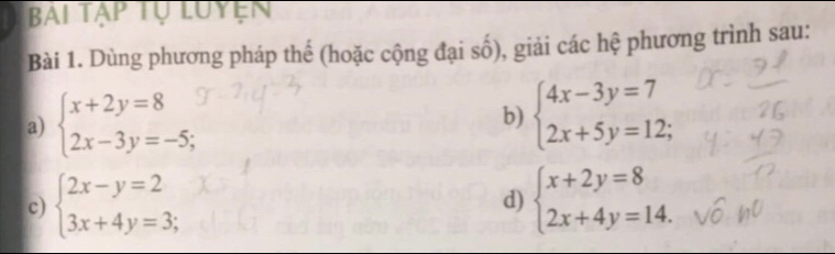 Bài tập tự luyện 
Bài 1. Dùng phương pháp thế (hoặc cộng đại số), giải các hệ phương trình sau: 
a) beginarrayl x+2y=8 2x-3y=-5;endarray. b) beginarrayl 4x-3y=7 2x+5y=12;endarray.
c) beginarrayl 2x-y=2 3x+4y=3;endarray. beginarrayl x+2y=8 2x+4y=14.endarray.
d)