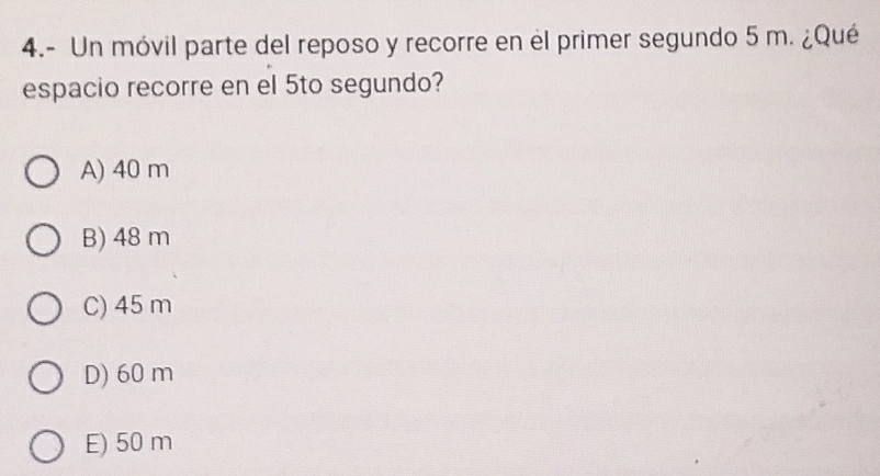 4.- Un móvil parte del reposo y recorre en el primer segundo 5 m. ¿Qué
espacio recorre en el 5to segundo?
A) 40 m
B) 48 m
C) 45 m
D) 60 m
E) 50 m