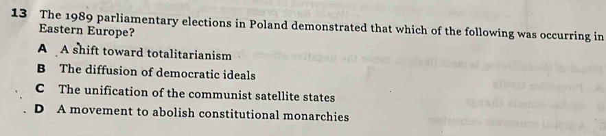 The 1989 parliamentary elections in Poland demonstrated that which of the following was occurring in
Eastern Europe?
A A shift toward totalitarianism
B The diffusion of democratic ideals
C The unification of the communist satellite states
D A movement to abolish constitutional monarchies