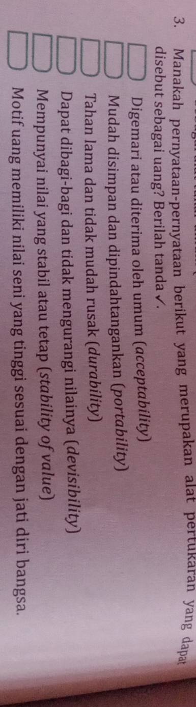 Manakah pernyataan-pernyataan berikut yang merupakan alat pertukaran yang dapat
disebut sebagai uang? Berilah tanda ✓.
Digemari atau diterima oleh umum (acceptability)
Mudah disimpan dan dipindahtangankan (portability)
Tahan lama dan tidak mudah rusak (durability)
Dapat dibagi-bagi dan tidak mengurangi nilainya (devisibility)
Mempunyai nilai yang stabil atau tetap (stability of value)
Motif uang memiliki nilai seni yang tinggi sesuai dengan jati diri bangsa.